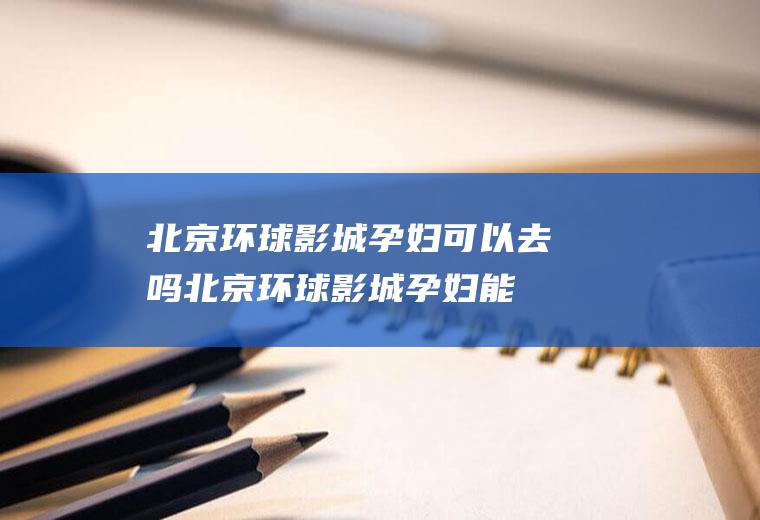 北京环球影城孕妇可以去吗,北京环球影城孕妇能玩的项目？