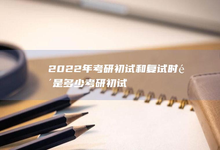 2022年考研初试和复试时间是多少,考研初试复试时间？