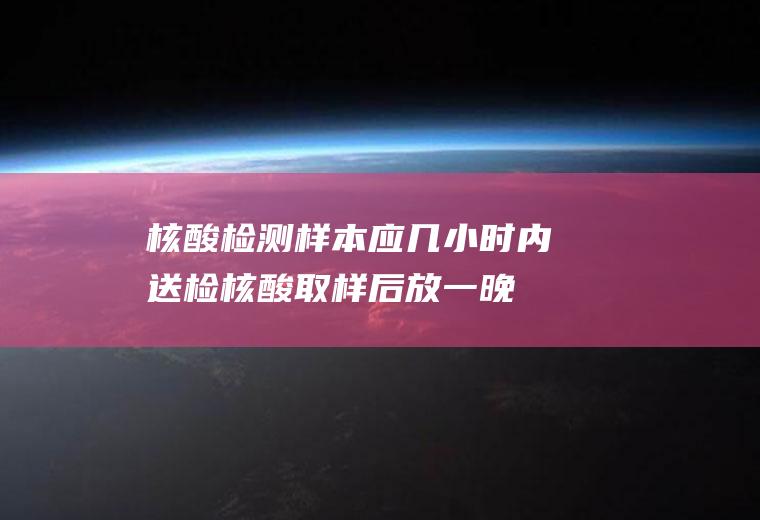 核酸检测样本应几小时内送检,核酸取样后放一晚可以吗？