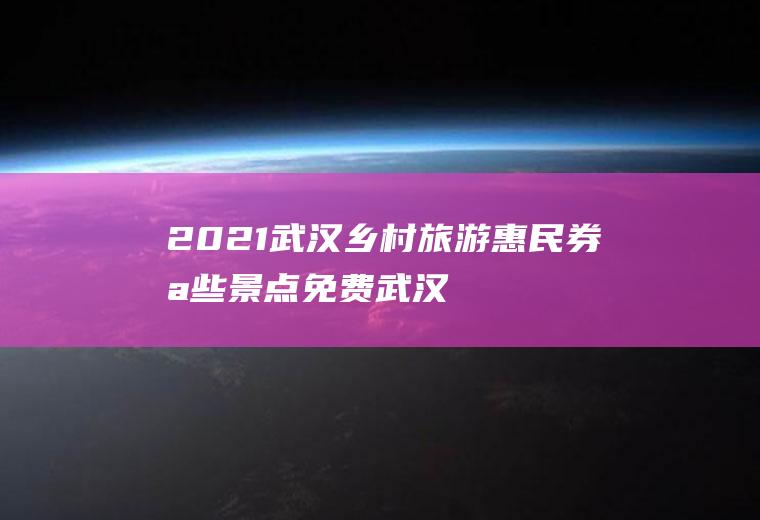 2021武汉乡村旅游惠民券哪些景点免费,武汉派送惠民旅游券？