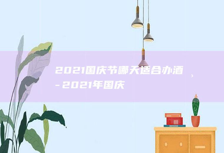 2021国庆节哪天适合办酒席,2021年国庆节放假安排？