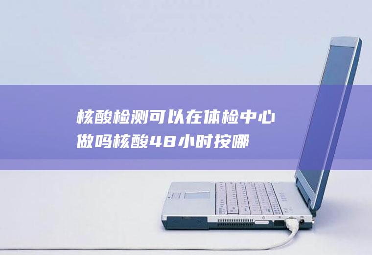 核酸检测可以在体检中心做吗,核酸48小时按哪个时间？