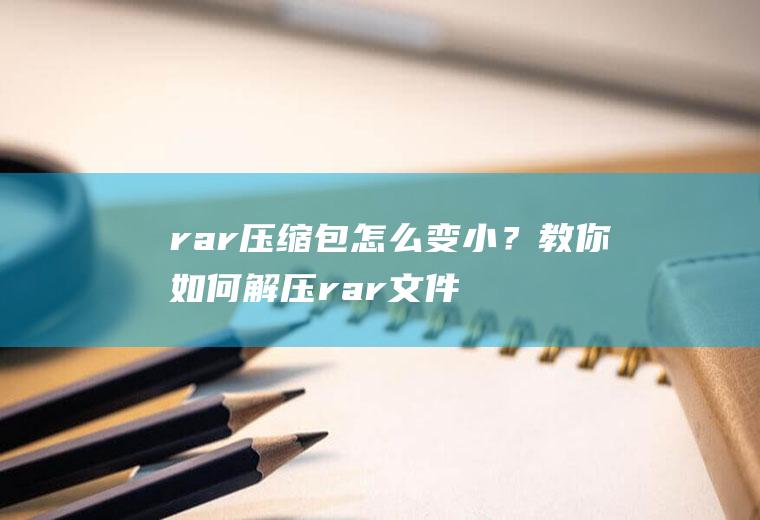 rar压缩包怎么变小？教你如何解压rar文件!