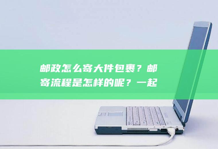 邮政怎么寄大件包裹？邮寄流程是怎样的呢？一起来了解一下吧