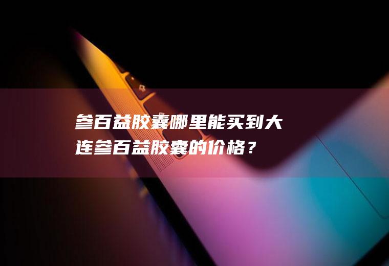 参百益胶囊哪里能买到,大连参百益胶囊的价格？