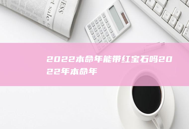 2022本命年能带红宝石吗(2022年本命年戴什么最好)