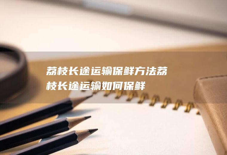 荔枝长途运输保鲜方法,荔枝长途运输如何保鲜