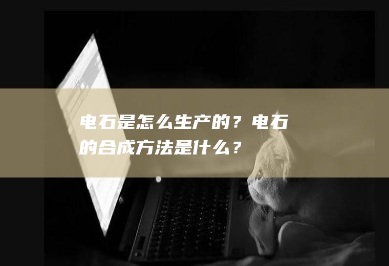 电石是怎么生产的？电石的合成方法是什么？