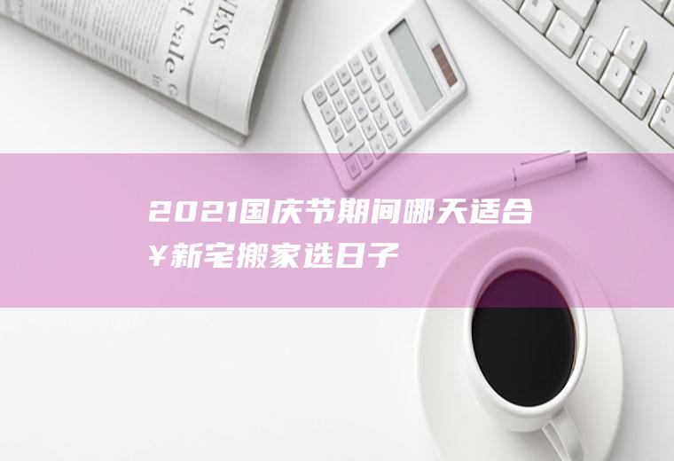 2021国庆节期间哪天适合入新宅,搬家选日子是迷信吗？