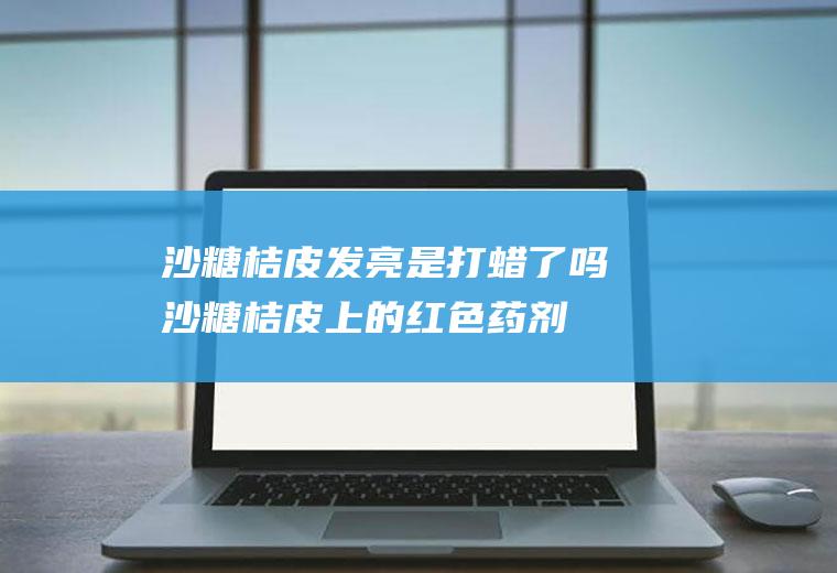 沙糖桔皮发亮是打蜡了吗,沙糖桔皮上的红色药剂是什么？