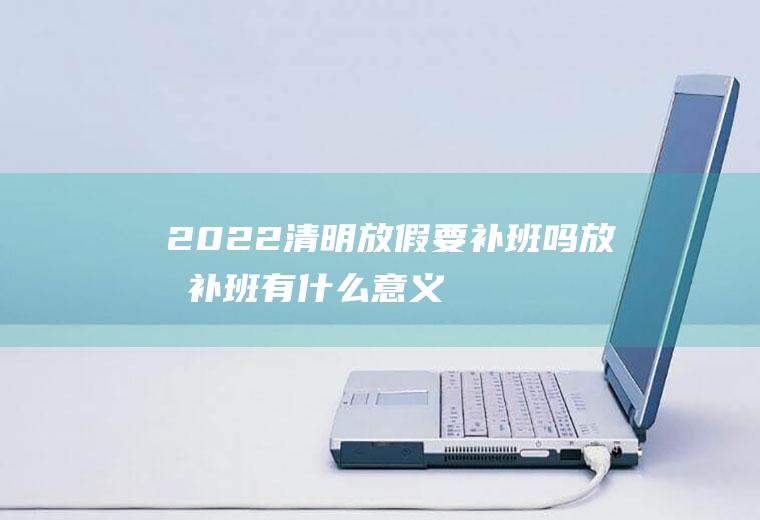 2022清明放假要补班吗,放假补班有什么意义？