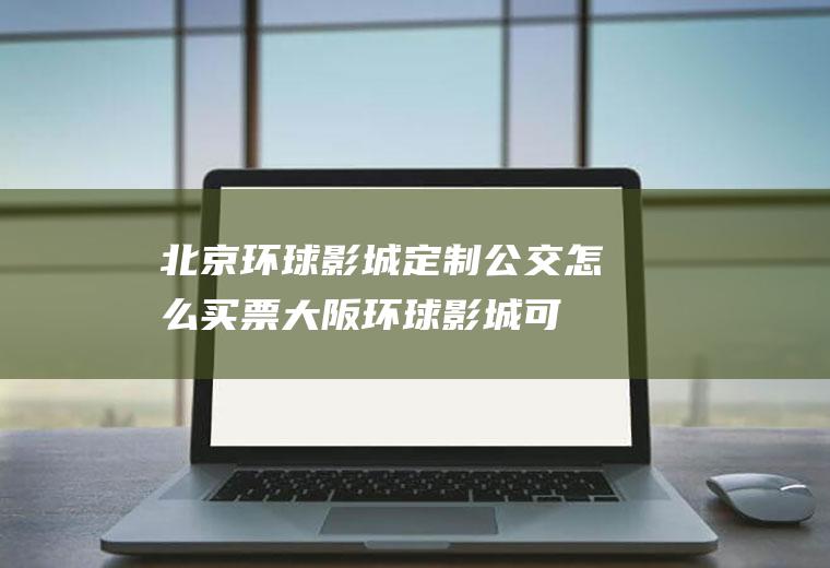 北京环球影城定制公交怎么买票,大阪环球影城可以现场买票吗？