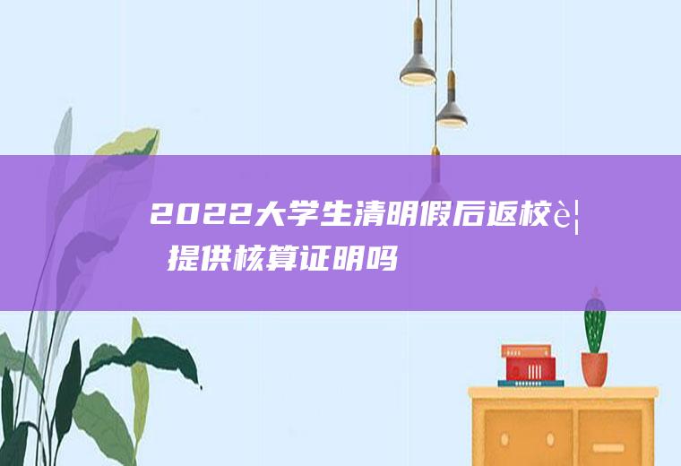 2022大学生清明假后返校要提供核算证明吗,核酸检测会有假阳出现吗？