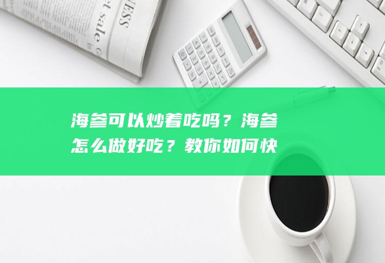 海参可以炒着吃吗？海参怎么做好吃？教你如何快速发泡干海刺参