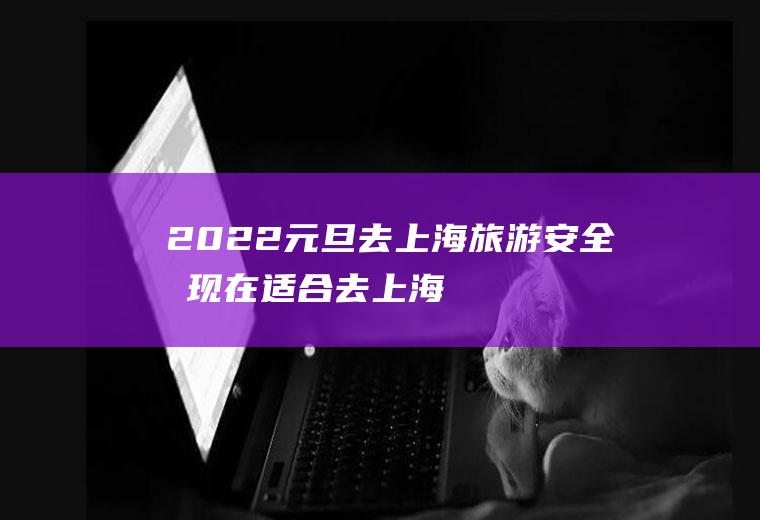 2022元旦去上海旅游安全吗,现在适合去上海旅游吗？