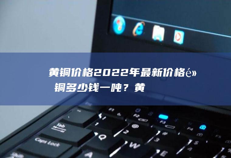 黄铜价格2022年最新价格黄铜多少钱一吨？黄铜价格走势如何？