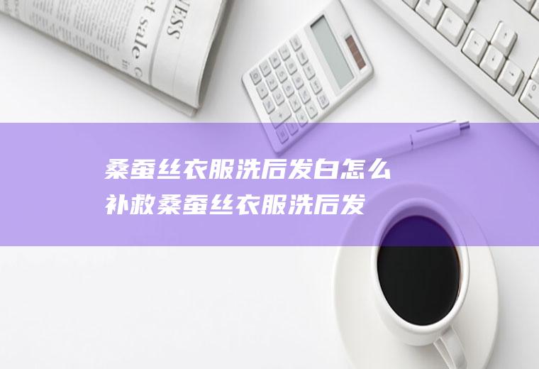 桑蚕丝衣服洗后发白怎么补救,桑蚕丝衣服洗后发白怎么补救视频