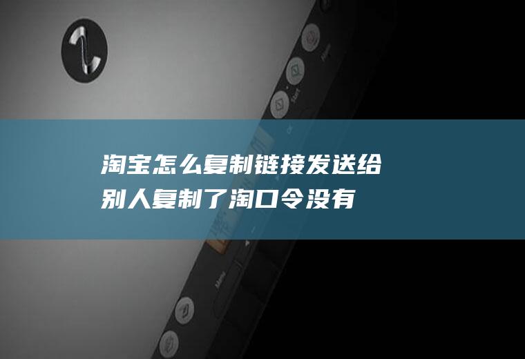 淘宝怎么复制链接发送给别人,复制了淘口令没有弹窗？