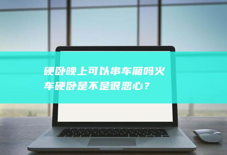 硬卧晚上可以串车厢吗,火车硬卧是不是很恶心？