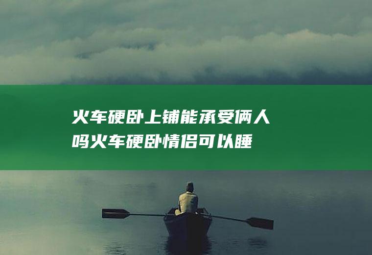 火车硬卧上铺能承受俩人吗,火车硬卧情侣可以睡在一起吗？