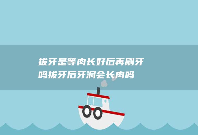 拔牙是等肉长好后再刷牙吗,拔牙后牙洞会长肉吗？