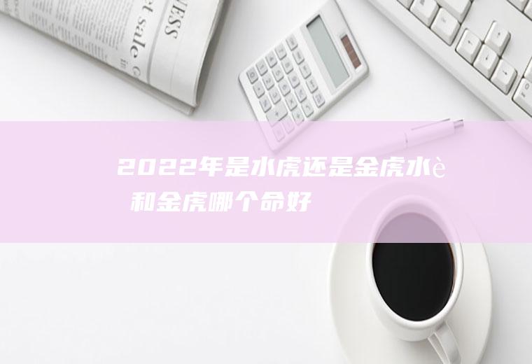 2022年是水虎还是金虎,水虎和金虎哪个命好？