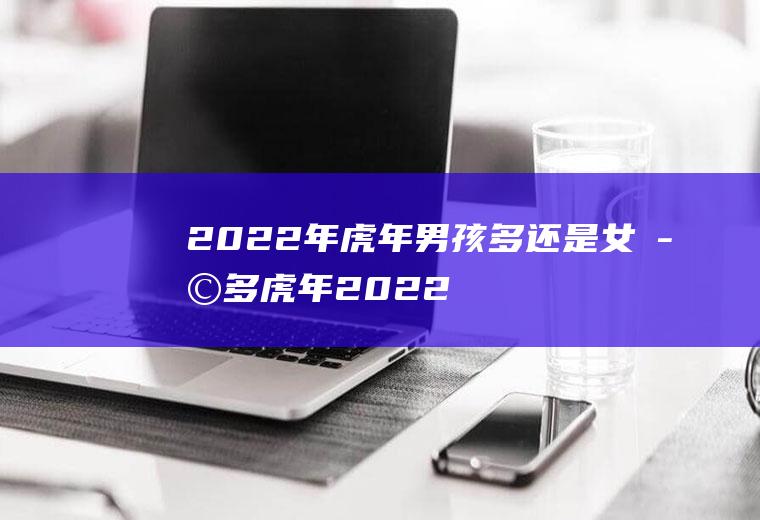 2022年虎年男孩多还是女孩多,虎年2022生男生女表？