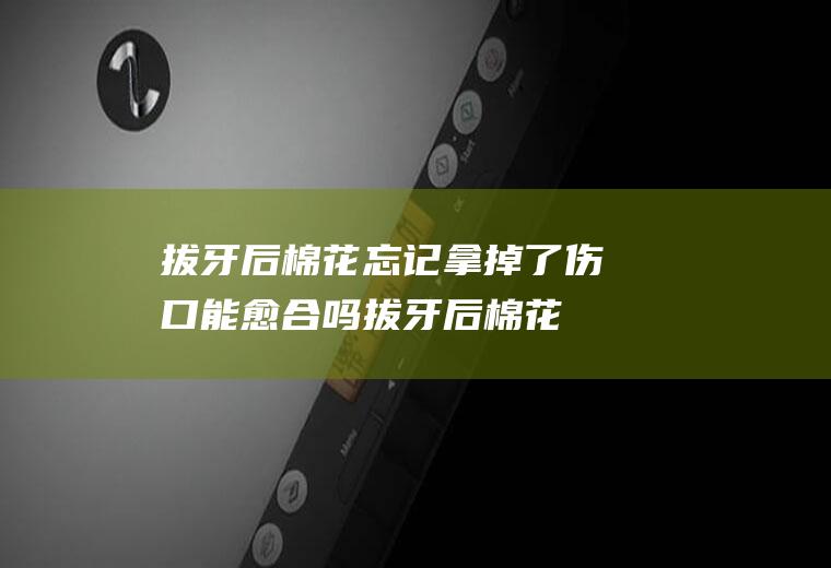 拔牙后棉花忘记拿掉了伤口能愈合吗,拔牙后棉花咬了6个小时？