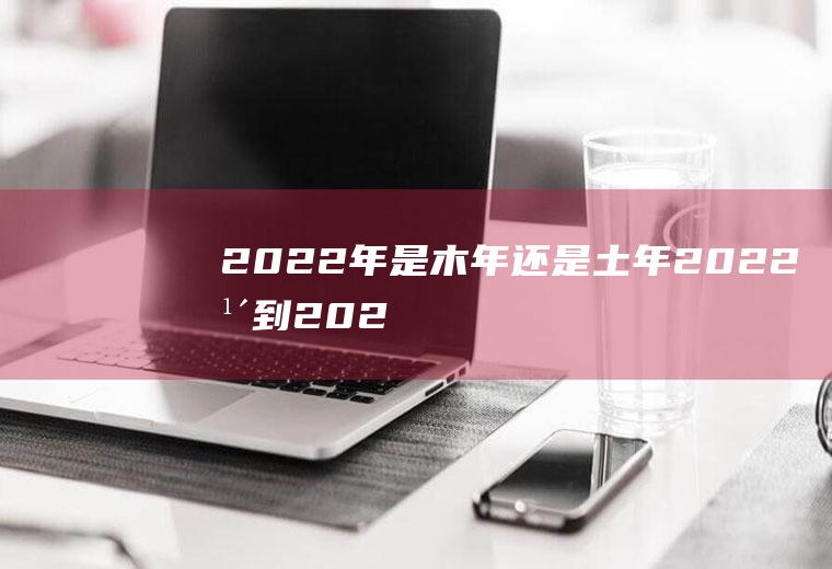 2022年是木年还是土年,2022年到2027年是木火？