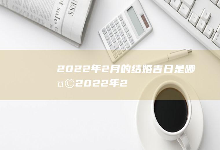 2022年2月的结婚吉日是哪天,2022年2月上等嫁娶日？