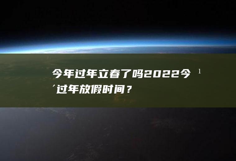 今年过年立春了吗2022,今年过年放假时间？