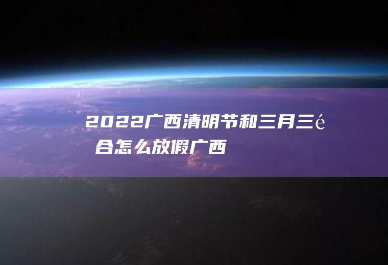 2022广西清明节和三月三重合怎么放假,广西三月三是什么节日？