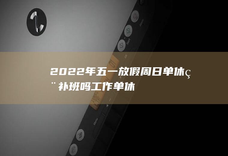 2022年五一放假周日单休用补班吗,工作单休跟没休一样？