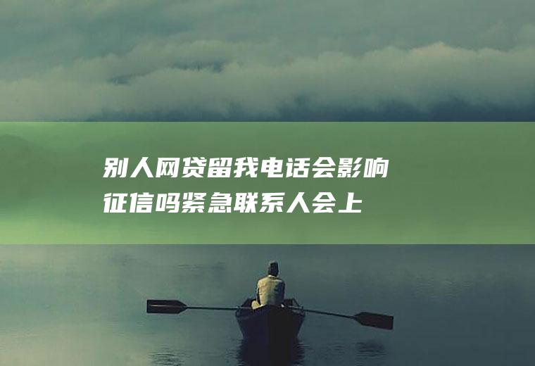 别人网贷留我电话会影响征信吗,紧急联系人会上征信吗？