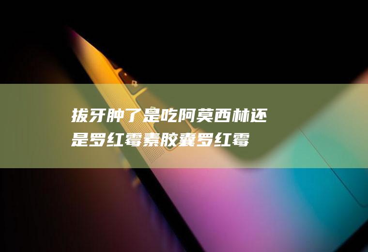 拔牙肿了是吃阿莫西林还是罗红霉素胶囊,罗红霉素阿莫西林？