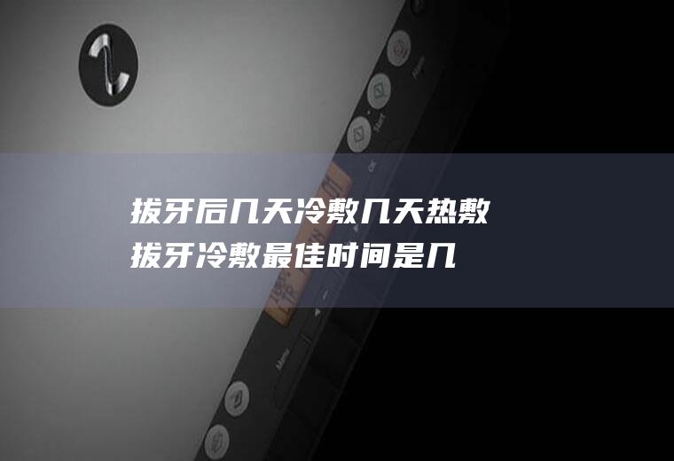 拔牙后几天冷敷几天热敷,拔牙冷敷最佳时间是几分钟？