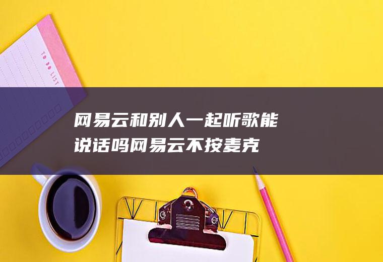 网易云和别人一起听歌能说话吗,网易云不按麦克风可以说话吗？