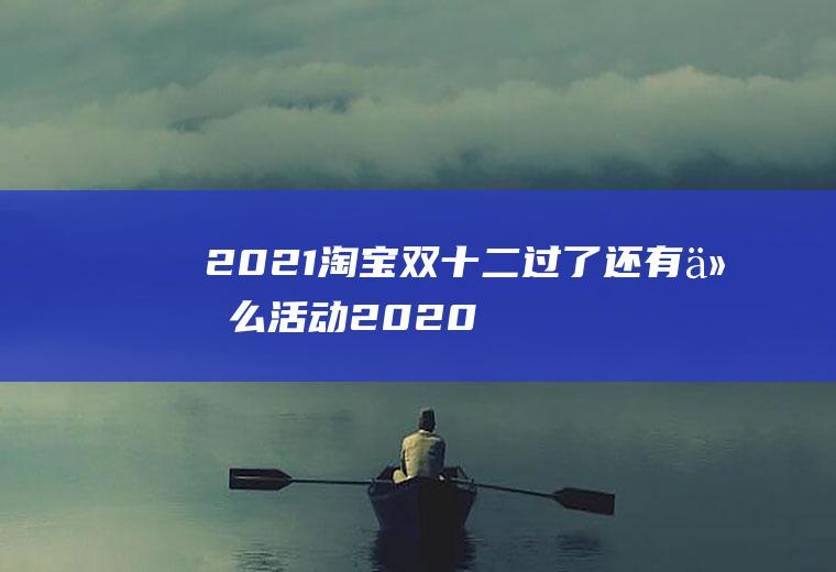 2021淘宝双十二过了还有什么活动(2020淘宝双十二还有活动吗)