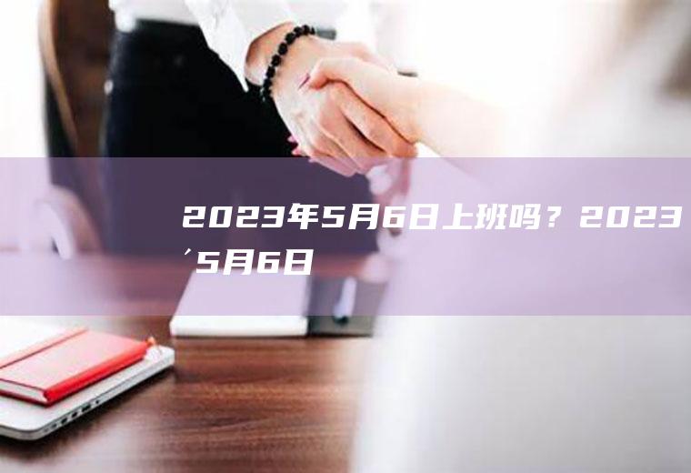 2023年5月6日上班吗？2023年5月6日是星期几？