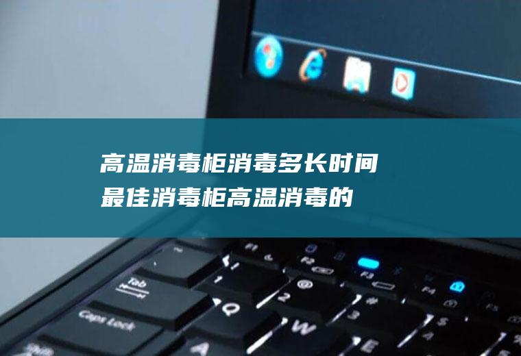 高温消毒柜消毒多长时间最佳,消毒柜高温消毒的时间是多长