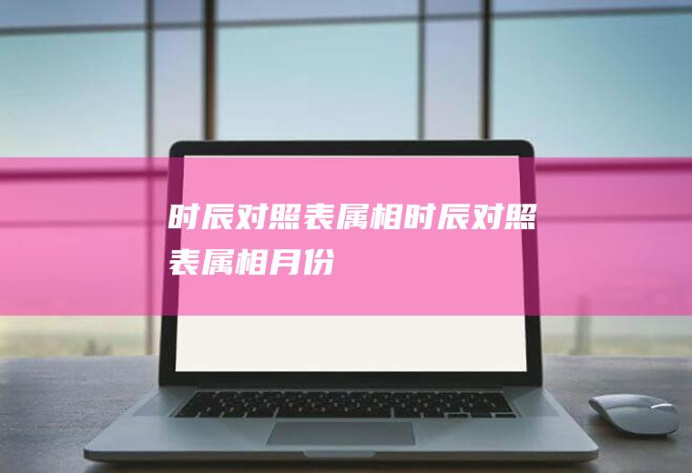 时辰对照表属相,时辰对照表属相月份