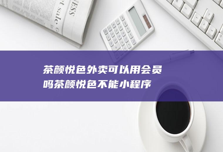 茶颜悦色外卖可以用会员吗,茶颜悦色不能小程序点餐吗？