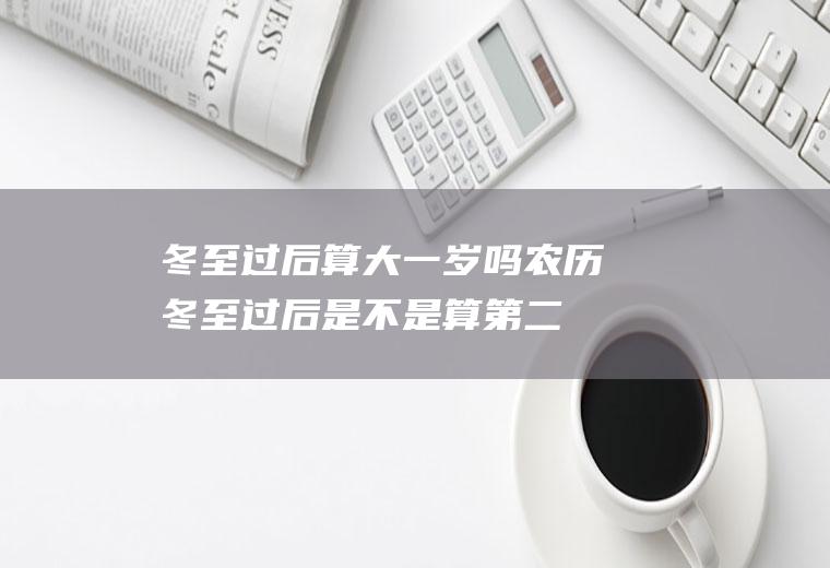 冬至过后算大一岁吗,农历冬至过后是不是算第二年？