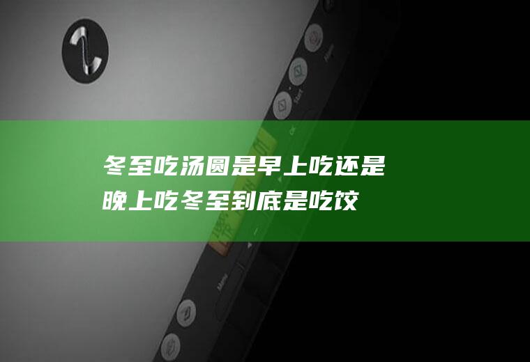 冬至吃汤圆是早上吃还是晚上吃,冬至到底是吃饺子还是汤圆？