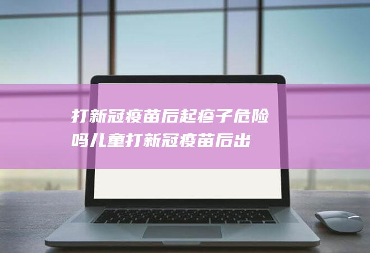 打新冠疫苗后起疹子危险吗(儿童打新冠疫苗后出现皮疹)