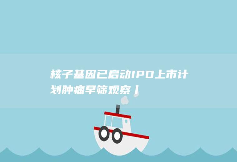 核子基因已启动IPO上市计划(肿瘤早筛观察丨高发癌种成研发重点)