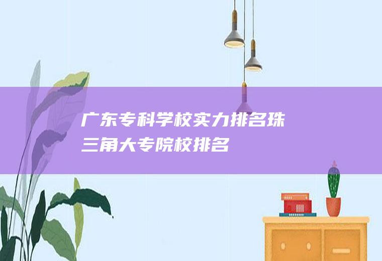 广东专科学校实力排名(珠三角大专院校排名)