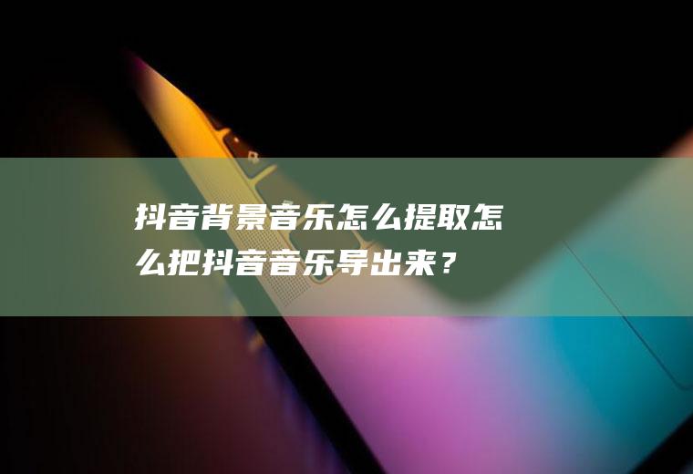 抖音背景音乐怎么提取,怎么把抖音音乐导出来？