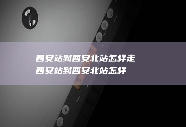 西安站到西安北站怎样走(西安站到西安北站怎样坐车)