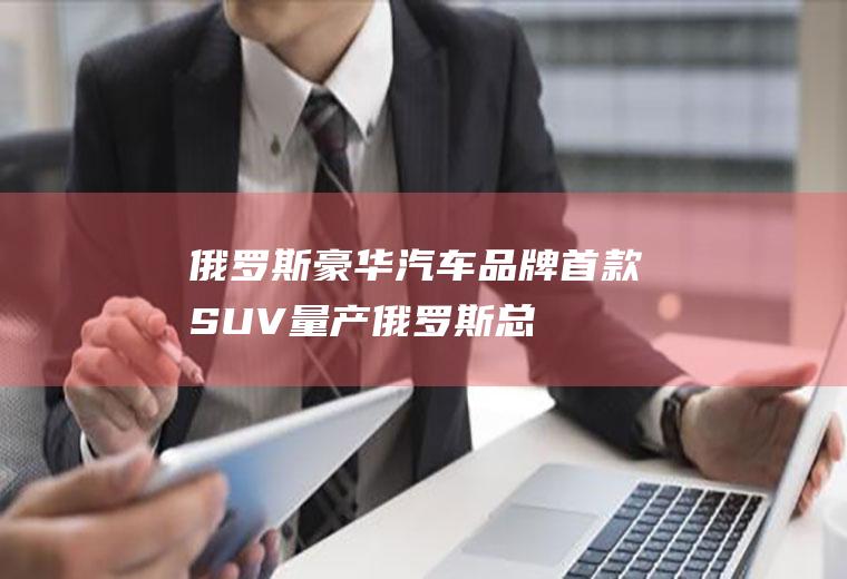 俄罗斯豪华汽车品牌首款SUV量产(俄罗斯“总统座驾”正式投产！售价约合400万元)